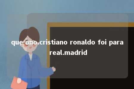 que ano.cristiano ronaldo foi para real.madrid