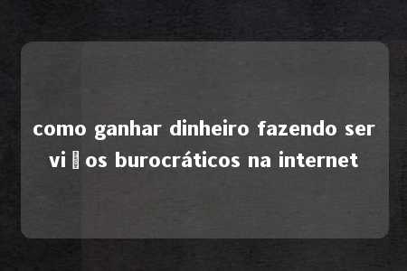 como ganhar dinheiro fazendo serviços burocráticos na internet