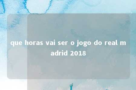 que horas vai ser o jogo do real madrid 2018