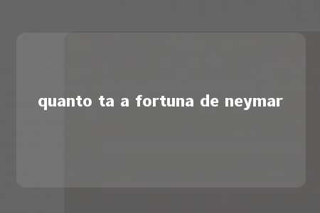 quanto ta a fortuna de neymar