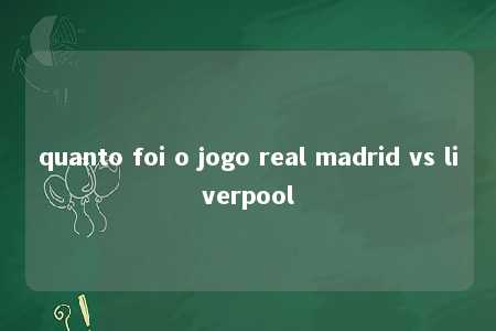 quanto foi o jogo real madrid vs liverpool