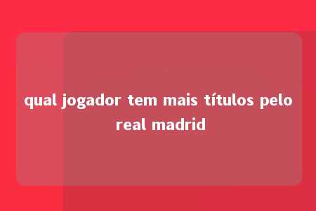 qual jogador tem mais títulos pelo real madrid