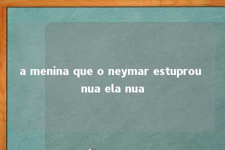 a menina que o neymar estuprou nua ela nua