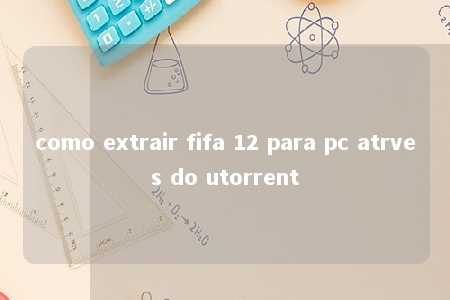 como extrair fifa 12 para pc atrves do utorrent