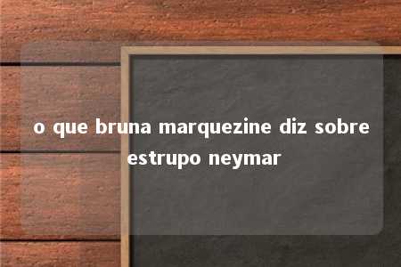 o que bruna marquezine diz sobre estrupo neymar