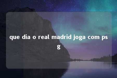 que dia o real madrid joga com psg