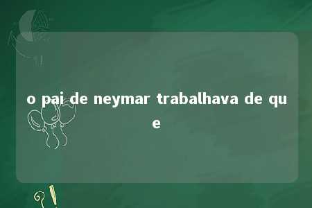 o pai de neymar trabalhava de que