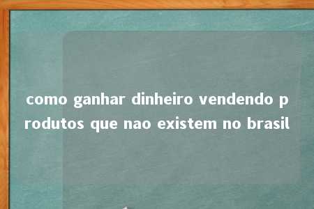 como ganhar dinheiro vendendo produtos que nao existem no brasil