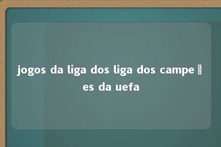 jogos da liga dos liga dos campeões da uefa