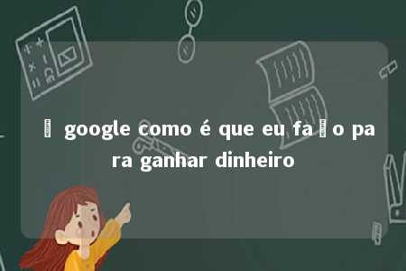 ô google como é que eu faço para ganhar dinheiro