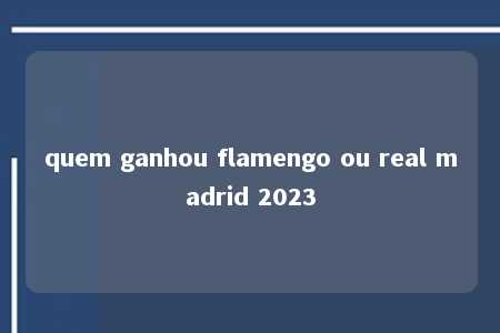 quem ganhou flamengo ou real madrid 2023