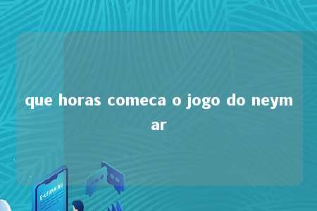 que horas comeca o jogo do neymar