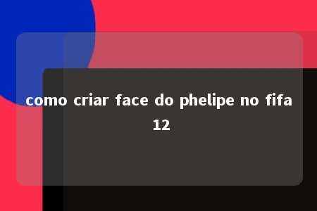 como criar face do phelipe no fifa 12