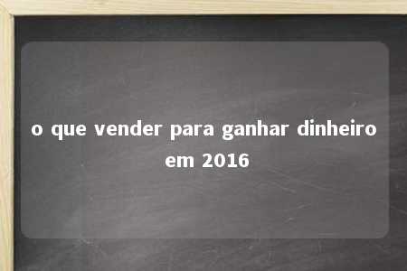 o que vender para ganhar dinheiro em 2016