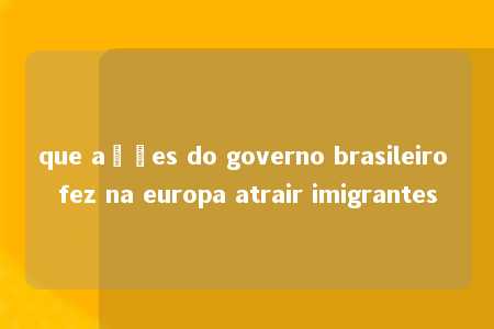 que ações do governo brasileiro fez na europa atrair imigrantes