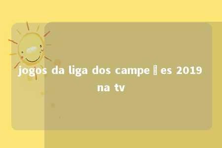 jogos da liga dos campeões 2019na tv