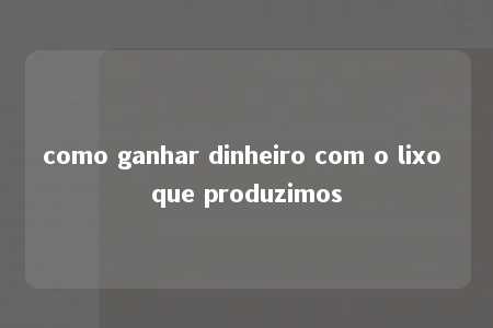 como ganhar dinheiro com o lixo que produzimos