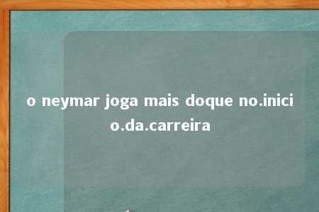 o neymar joga mais doque no.inicio.da.carreira