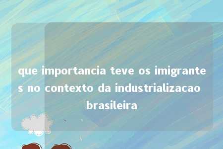 que importancia teve os imigrantes no contexto da industrializacao brasileira