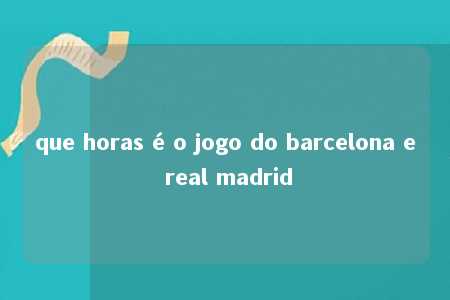 que horas é o jogo do barcelona e real madrid