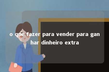 o que fazer para vender para ganhar dinheiro extra