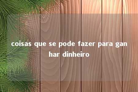 coisas que se pode fazer para ganhar dinheiro