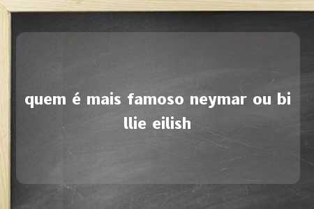 quem é mais famoso neymar ou billie eilish