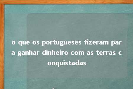 o que os portugueses fizeram para ganhar dinheiro com as terras conquistadas