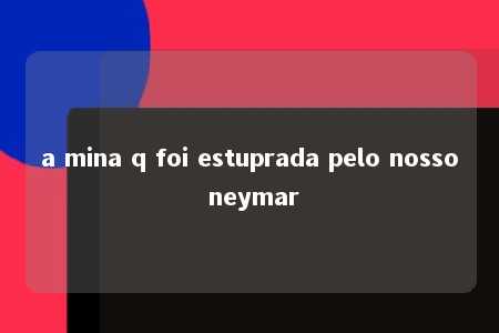 a mina q foi estuprada pelo nosso neymar