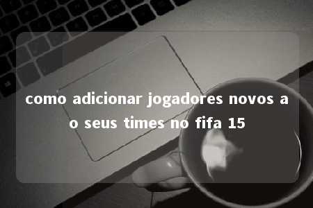 como adicionar jogadores novos ao seus times no fifa 15