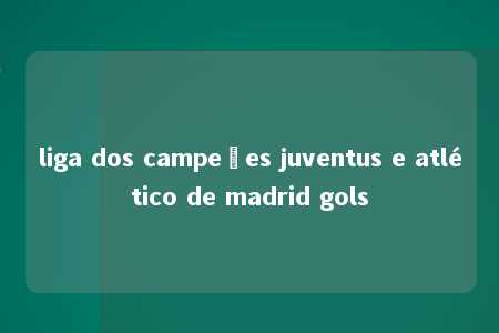 liga dos campeões juventus e atlético de madrid gols