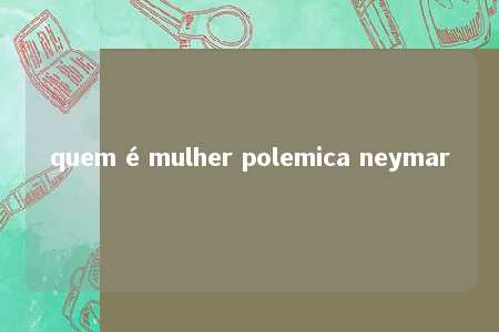 quem é mulher polemica neymar