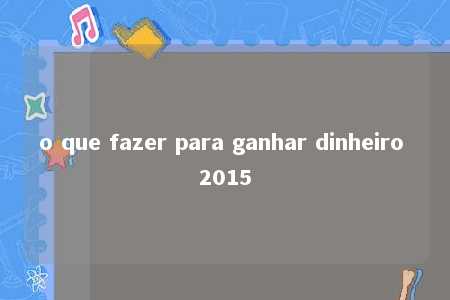 o que fazer para ganhar dinheiro 2015