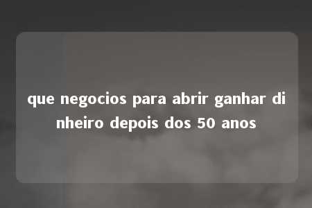 que negocios para abrir ganhar dinheiro depois dos 50 anos