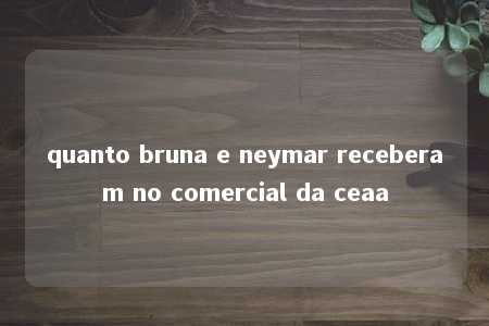 quanto bruna e neymar receberam no comercial da ceaa