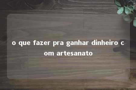 o que fazer pra ganhar dinheiro com artesanato