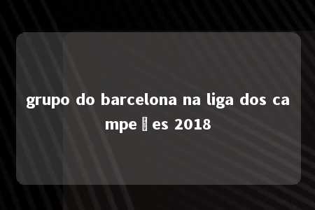 grupo do barcelona na liga dos campeões 2018