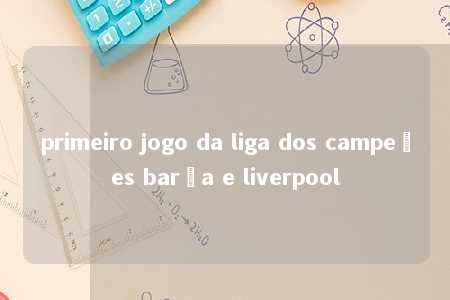 primeiro jogo da liga dos campeões barça e liverpool