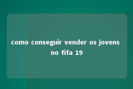 como conseguir vender os jovens no fifa 19