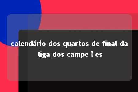 calendário dos quartos de final da liga dos campeões