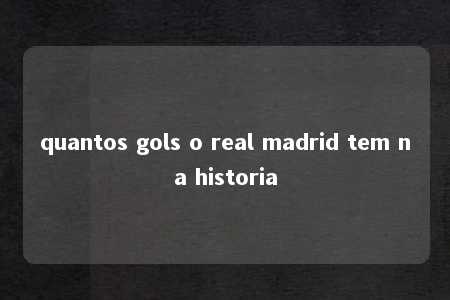 quantos gols o real madrid tem na historia