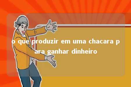 o que produzir em uma chacara para ganhar dinheiro