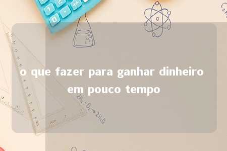 o que fazer para ganhar dinheiro em pouco tempo