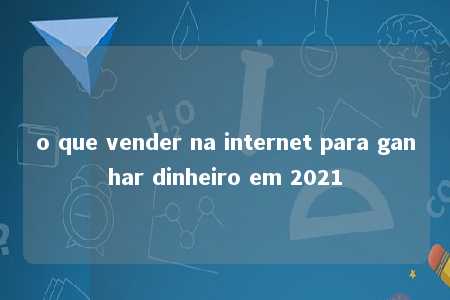 o que vender na internet para ganhar dinheiro em 2021