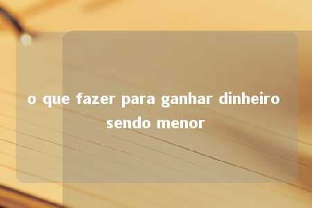 o que fazer para ganhar dinheiro sendo menor