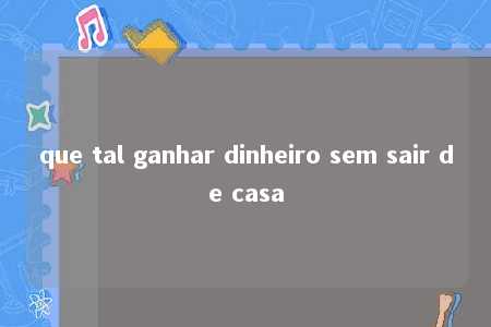 que tal ganhar dinheiro sem sair de casa