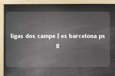 ligas dos campeões barcelona psg