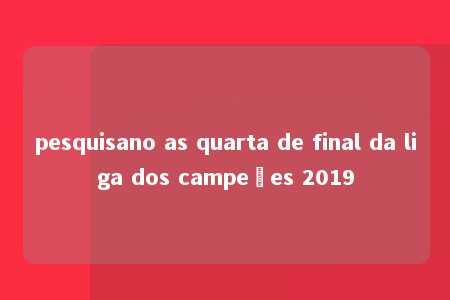 pesquisano as quarta de final da liga dos campeões 2019