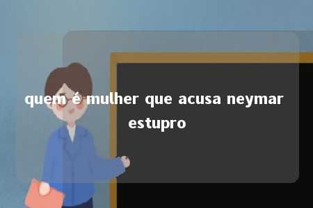 quem é mulher que acusa neymar estupro