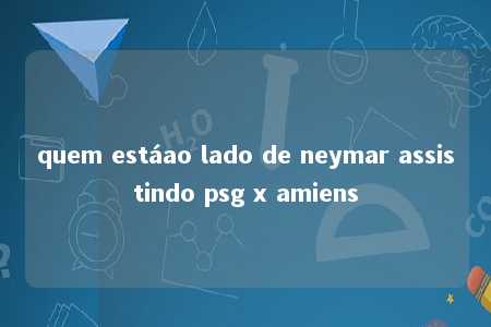 quem estáao lado de neymar assistindo psg x amiens